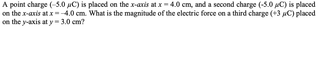 A point charge (-5.0 µC) is placed on the x-axis at x = 4.0 cm, and a second charge (-5.0 μC) is placed
on the x-axis at x = -4.0 cm. What is the magnitude of the electric force on a third charge (+3 µC) placed
on the y-axis at y = 3.0 cm?