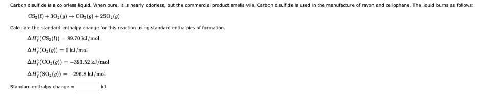 Carbon disulfide is a colorless liquid. When pure, it is nearly odorless, but the commercial product smells vile. Carbon disulfide is used in the manufacture of rayon and cellophane. The liquid burns as follows:
CS: (1) + 30, (9) + CO2 (9) + 2502 (9)
Calculate the standard enthalpy change for this reaction using standard enthalpies of formation.
AH (CS (1)) = 89.70 kJ/mol
AH (02(9) = 0 kJ/mol
AH(CO2(9)) = -393.52 kJ/mol
AH (SO2(9)) = -296.8 kJ/mol
Standard enthalpy change =
k)
