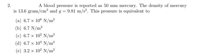 2.
A blood pressure is reported as 50 mm mercury. The density of mercury
is 13.6 gram/cm³ and g = 9.81 m/s². This pressure is equivalent to
(a) 6.7 x 106 N/m²
(b) 6.7 N/m²
(c) 6.7 x 10² N/m²
(d) 6.7 x 10³ N/m²
(e) 3.2 x 10² N/m²