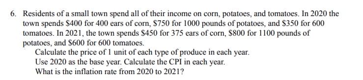 6. Residents of a small town spend all of their income on corn, potatoes, and tomatoes. In 2020 the
town spends $400 for 400 ears of corn, $750 for 1000 pounds of potatoes, and $350 for 600
tomatoes. In 2021, the town spends $450 for 375 ears of corn, $800 for 1100 pounds of
potatoes, and $600 for 600 tomatoes.
Calculate the price of 1 unit of each type of produce in each year.
Use 2020 as the base year. Calculate the CPI in each year.
What is the inflation rate from 2020 to 2021?
