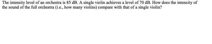 The intensity level of an orchestra is 85 dB. A single violin achieves a level of 70 dB. How does the intensity of
the sound of the full orchestra (i.e., how many violins) compare with that of a single violin?