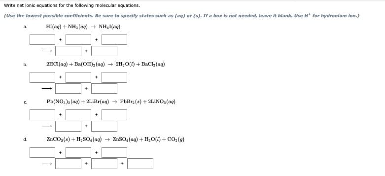 Write net ionic equations for the following molecular equations.
(Use the lowest possible coefficients. Be sure to specify states such as (aq) or (s). If a box is not needed, leave it blank. Use H* for hydronium ion.)
HI(ag) + NH, (ag) + NH,I(aq)
а.
2HCI(aq) + Ba(OH)2 (aq) + 2H2O(1) + BaCl (aq)
b.
+
C.
Pb(NO3)2 (aq) + 2LİBI(aq)
PbBrz (s) + 2LINO, (aq)
+
+
ZnCO, (a) + H2SO, (ag)
ZnSO, (ag) + H20(1) + CO, (9)
d.
+
