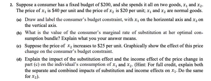 2. Suppose a consumer has a fixed budget of $200, and she spends it all on two goods, x1 and x2.
The price of x, is $40 per unit and the price of x2 is $20 per unit; x, and x2 are normal goods.
(a) Draw and label the consumer's budget constraint, with x1 on the horizontal axis and x2 on
the vertical axis.
(b) What is the value of the consumer's marginal rate of substitution at her optimal con-
sumption bundle? Explain what you your answer means.
(c) Suppose the price of x, increases to $25 per unit. Graphically show the effect of this price
change on the consumer's budget constraint.
(d) Explain the impact of the substitution effect and the income effect of the price change in
part (c) on the individual's consumption of x, and x2. (Hint: For full credit, explain both
the separate and combined impacts of substitution and income effects on x1. Do the same
for x2).
