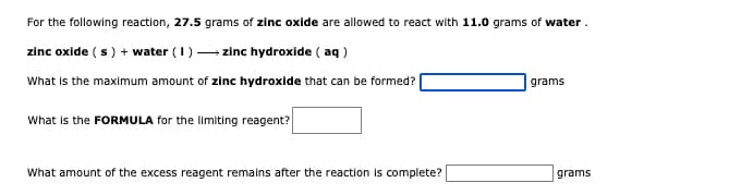 For the following reaction, 27.5 grams of zinc oxide are allowed to react with 11.0 grams of water.
zinc oxide ( s) + water (1) - zinc hydroxide ( aq )
What is the maximum amount of zinc hydroxide that can be formed?
grams
What is the FORMULA for the limiting reagent?
What amount of the excess reagent remains after the reaction is complete?
grams
