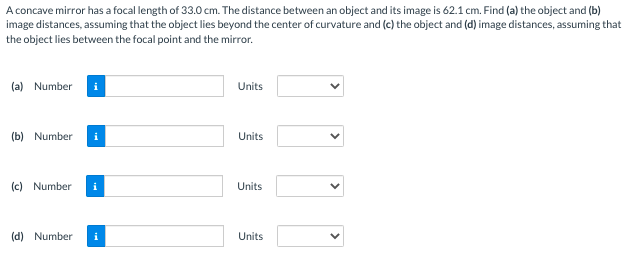 A concave mirror has a focal length of 33.0 cm. The distance between an object and its image is 62.1 cm. Find (a) the object and (b)
image distances, assuming that the object lies beyond the center of curvature and (c) the object and (d) image distances, assuming that
the object lies between the focal point and the mirror.
(a) Number i
(b) Number
(c) Number
(d) Number
i
Units
Units
Units
Units
