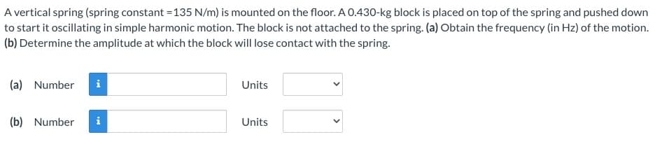 A vertical spring (spring constant = 135 N/m) is mounted on the floor. A 0.430-kg block is placed on top of the spring and pushed down
to start it oscillating in simple harmonic motion. The block is not attached to the spring. (a) Obtain the frequency (in Hz) of the motion.
(b) Determine the amplitude at which the block will lose contact with the spring.
(a) Number i
(b) Number
i
Units
Units