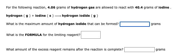 For the following reaction, 4.06 grams of hydrogen gas are allowed to react with 40.4 grams of lodine.
hydrogen ( g) + lodine ( s) - hydrogen iodide ( g)
What is the maximum amount of hydrogen lodide that can be formed?
grams
What is the FORMULA for the limiting reagent?
What amount of the excess reagent remains after the reaction is complete?
grams
