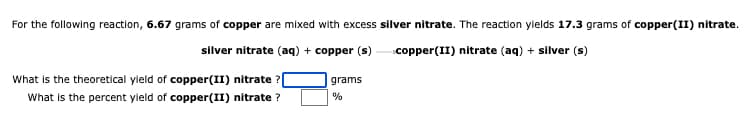 For the following reaction, 6.67 grams of copper are mixed with excess silver nitrate. The reaction ylelds 17.3 grams of copper(II) nitrate.
silver nitrate (aq) + copper (s)
copper(II) nitrate (aq) + silver (s)
What is the theoretical yleld of copper(II) nitrate ?[
What is the percent yleld of copper(II) nitrate ?
grams
