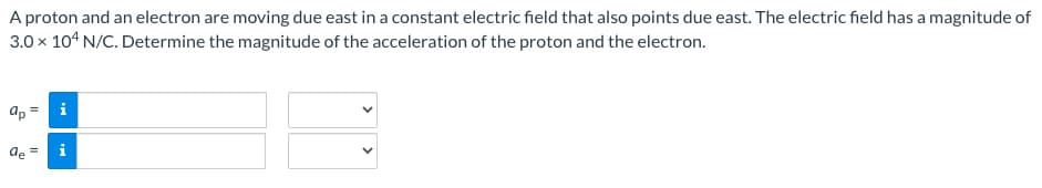 A proton and an electron are moving due east in a constant electric field that also points due east. The electric field has a magnitude of
3.0 x 104 N/C. Determine the magnitude of the acceleration of the proton and the electron.
=
ap
:!
de
MI