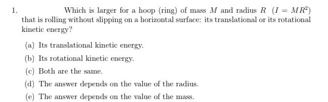 1.
Which is larger for a hoop (ring) of mass M and radius R (I = MR²)
that is rolling without slipping on a horizontal surface: its translational or its rotational
kinetic energy?
(a) Its translational kinetic energy.
(b) Its rotational kinetic energy.
(c) Both are the same.
(d) The answer depends on the value of the radius.
(e) The answer depends on the value of the mass.