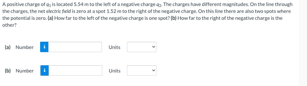 A positive charge of q₁ is located 5.54 m to the left of a negative charge 92. The charges have different magnitudes. On the line through
the charges, the net electric field is zero at a spot 1.52 m to the right of the negative charge. On this line there are also two spots where
the potential is zero. (a) How far to the left of the negative charge is one spot? (b) How far to the right of the negative charge is the
other?
(a) Number i
(b) Number i
Units
Units