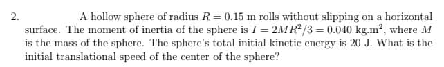 2.
A hollow sphere of radius R = 0.15 m rolls without slipping on a horizontal
surface. The moment of inertia of the sphere is I = 2MR²/3 = 0.040 kg.m², where M
is the mass of the sphere. The sphere's total initial kinetic energy is 20 J. What is the
initial translational speed of the center of the sphere?