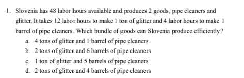 1. Slovenia has 48 labor hours available and produces 2 goods, pipe cleaners and
glitter. It takes 12 labor hours to make 1 ton of glitter and 4 labor hours to make 1
barrel of pipe cleaners. Which bundle of goods can Slovenia produce efficiently?
a. 4 tons of glitter and 1 barrel of pipe cleaners
b. 2 tons of glitter and 6 barrels of pipe cleaners
c. 1 ton of glitter and 5 barrels of pipe cleaners
d. 2 tons of glitter and 4 barrels of pipe cleaners

