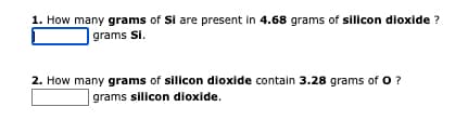 1. How many grams of Si are present in 4.68 grams of silicon dioxide ?
grams Si.
2. How many grams of silicon dioxide contain 3.28 grams of O?
grams silicon dioxide.
