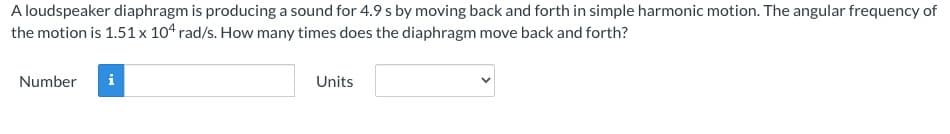 A loudspeaker diaphragm is producing a sound for 4.9 s by moving back and forth in simple harmonic motion. The angular frequency of
the motion is 1.51 x 104 rad/s. How many times does the diaphragm move back and forth?
Number
i
Units