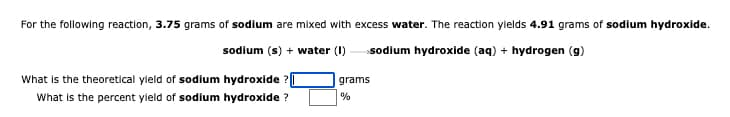 For the following reaction, 3.75 grams of sodium are mixed with excess water. The reaction ylelds 4.91 grams of sodium hydroxide.
sodium (s) + water (I)
sodium hydroxide (aq) + hydrogen (g)
What is the theoretical yield of sodium hydroxide ?|
What is the percent yleld of sodium hydroxide ?
grams
