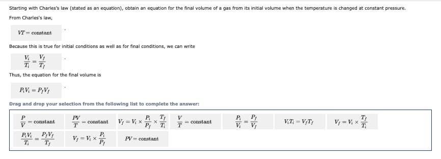 Starting with Charles's law (stated as an equation), obtain an equation for the final volume of a gas from its initial volume when the temperature is changed at constant pressure.
From Charles's law,
VT = constant
Because this is true for initial conditions as well as for final conditions, we can write
V. V;
T T;
Thus, the equation for the final volume is
P.V = P;V;
Drag and drop your selection from the following list to complete the answer:
P T;
V, = V, x
Pr
PV
= constant
V
= constamt
T
VT = V;T,
V, = V, x
T
= constant
V.
P;V;
P
V, = V, x
P,
PV = constant
T
T
