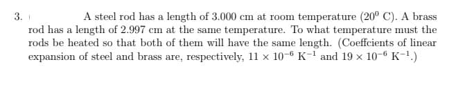 3.
A steel rod has a length of 3.000 cm at room temperature (20° C). A brass
rod has a length of 2.997 cm at the same temperature. To what temperature must the
rods be heated so that both of them will have the same length. (Coeffcients of linear
expansion of steel and brass are, respectively, 11 x 10-6 K-¹ and 19 × 10-6 K-¹.)