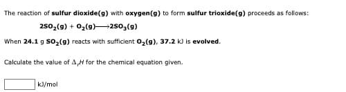 The reaction of sulfur dioxide(g) with oxygen(g) to form sulfur trioxide(g) proceeds as follows:
250,(9) + 02(9)250,(9)
When 24.1 g so,(9) reacts with sufficient 02(9), 37.2 k) is evolved.
Calculate the value of A,H for the chemical equation given.
kJ/mol
