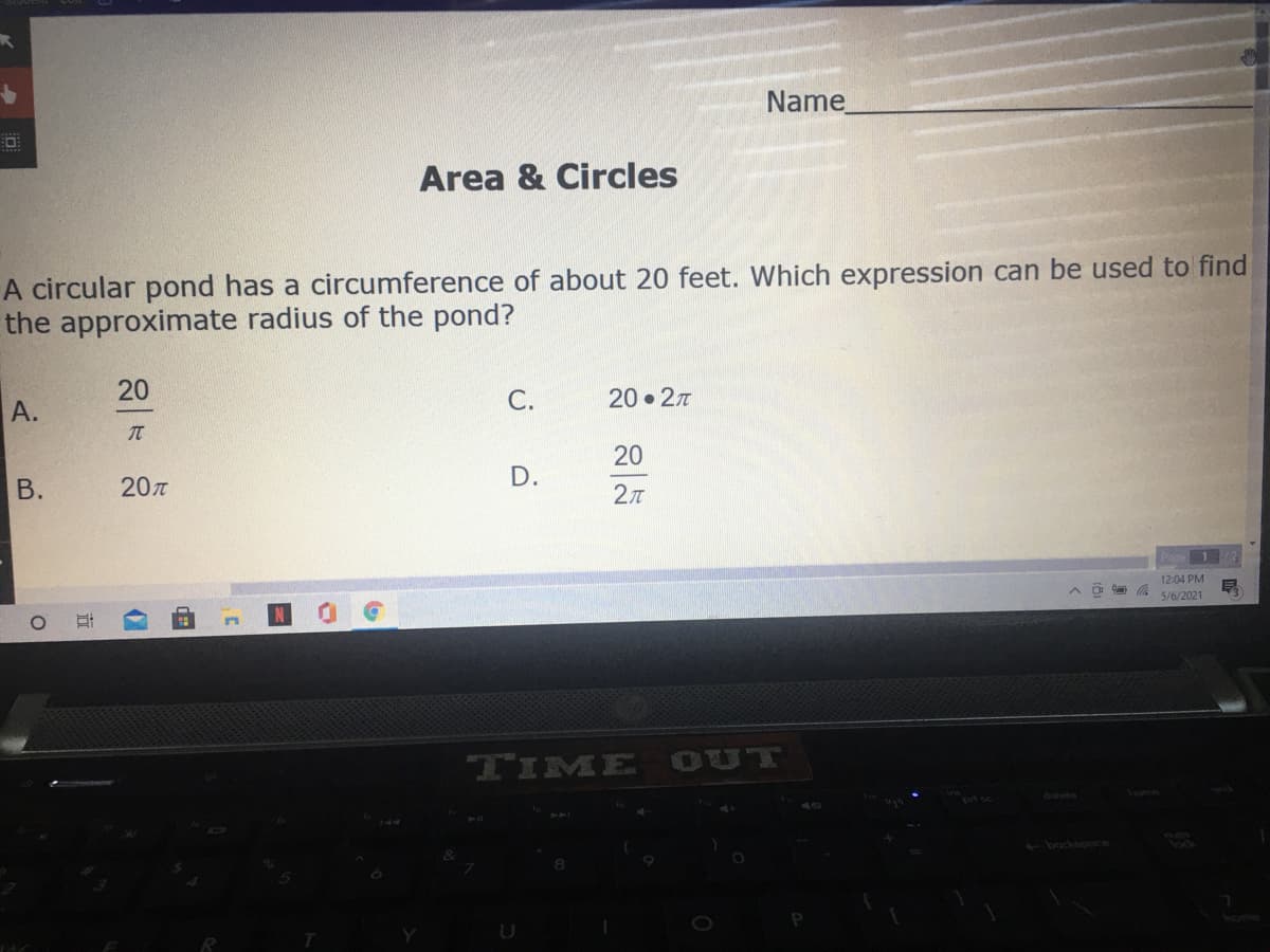Name
Area & Circles
A circular pond has a circumference of about 20 feet. Which expression can be used to find
the approximate radius of the pond?
20
А.
C.
20 • 27
20
20T
D.
12:04 PM
a 5/6/2021
TIME OUT
delete
home
<bockspoce
U
B.
