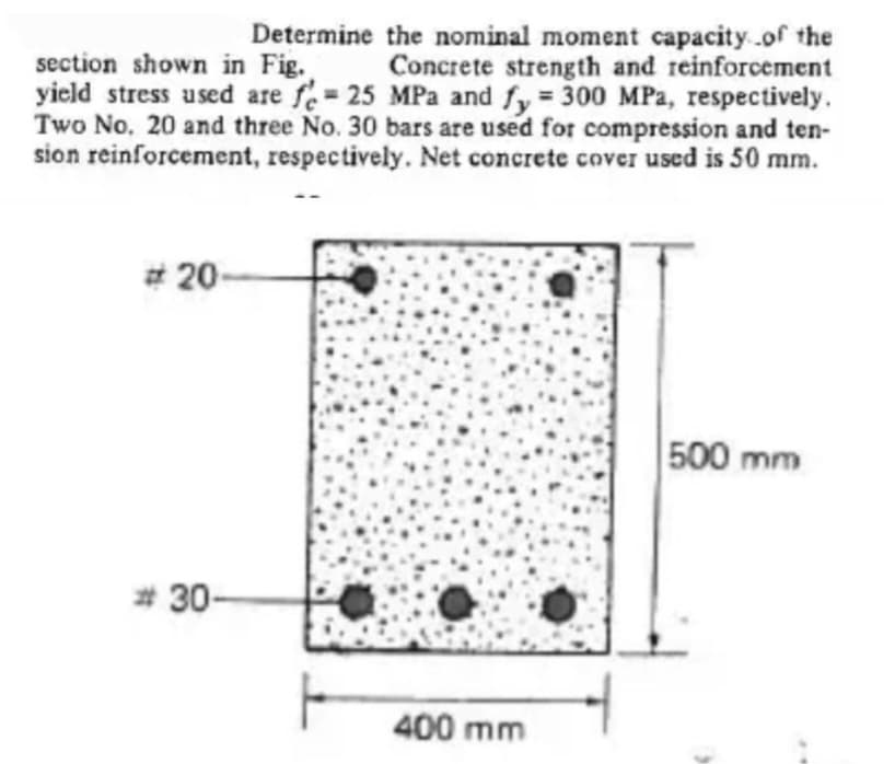 Determine the nominal moment capacity of the
section shown in Fig. Concrete strength and reinforcement
yield stress used are fe= 25 MPa and fy = 300 MPa, respectively.
Two No. 20 and three No. 30 bars are used for compression and ten-
sion reinforcement, respectively. Net concrete cover used is 50 mm.
#20
#30-
400 mm
500 mm