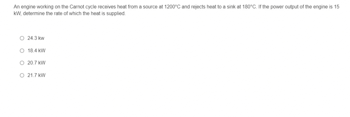 An engine working on the Carnot cycle receives heat from a source at 1200°C and rejects heat to a sink at 180°C. If the power output of the engine is 15
kW, determine the rate of which the heat is supplied.
O 24.3 kw
O 18.4 kW
O 20.7 kW
O 21.7 kW
