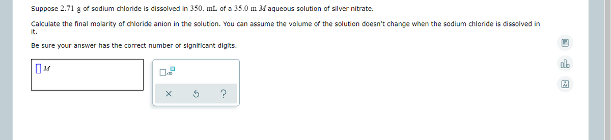Suppose 2.71 g of sodium chloride is dissolved in 350. mL of a 35.0 m M aqueous solution of silver nitrate.
Calculate the final molarity of chloride anion in the solution. You can assume the volume of the solution doesn't change when the sodium chloride is dissolved in
it.
Be sure your answer has the correct number of significant digits.
alo
IM
