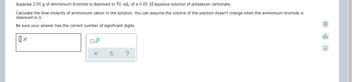 Suppose 2.90 g of ammonium bromide is dissolved in 50. mL of a 0.60 M aqueous solution of potassium carbonate.
Calculate the final molarity of ammonium cation in the solution. You can assume the volume of the solution doesn't change when the ammonium bromide is
dissolved in it.
Be sure your answer has the correct number of significant digits.
olo
