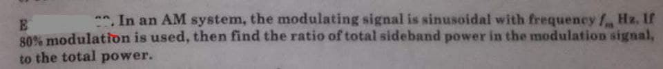 *. In an AM system, the modulating signal is sinusoidal with frequency f Hz. If
E
80% modulation is used, then find the ratio of total sideband power in the modulation signal,
to the total power.
