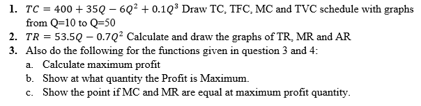 1. TC = 400 + 35Q – 6Q2 + 0.1Q³ Draw TC, TFC, MC and TVC schedule with graphs
from Q=10 to Q=50
2. TR = 53.5Q – 0.7Q? Calculate and draw the graphs of TR, MR and AR
3. Also do the following for the functions given in question 3 and 4:
a. Calculate maximum profit
b. Show at what quantity the Profit is Maximum.
c. Show the point if MC and MR are equal at maximum profit quantity.
