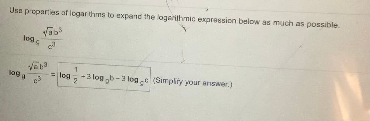 Use properties of logarithms to expand the logarithmic expression below as much as possible.
Vab3
log g c
Vab3
log g c
C
=
+3 log b-3 log c (Simplify your answer.)
log
%3D
