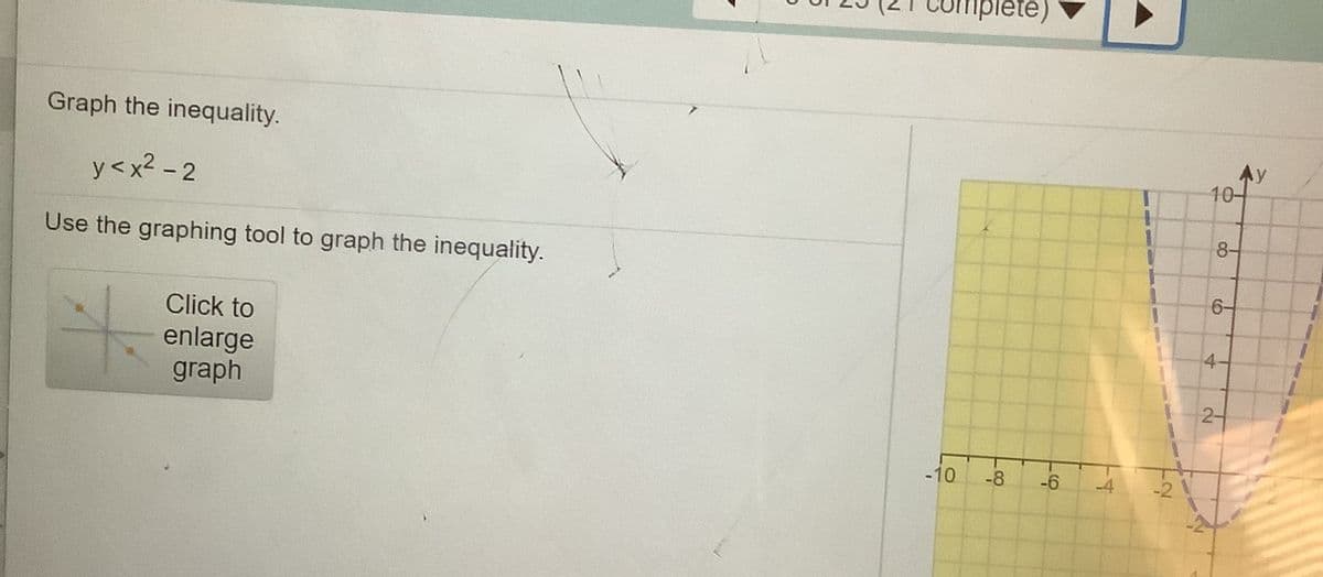 complete)
Graph the inequality.
y<x2 - 2
Ay
10-
Use the graphing tool to graph the inequality.
8-
6-
Click to
enlarge
graph
4-
-10
-8
-6
