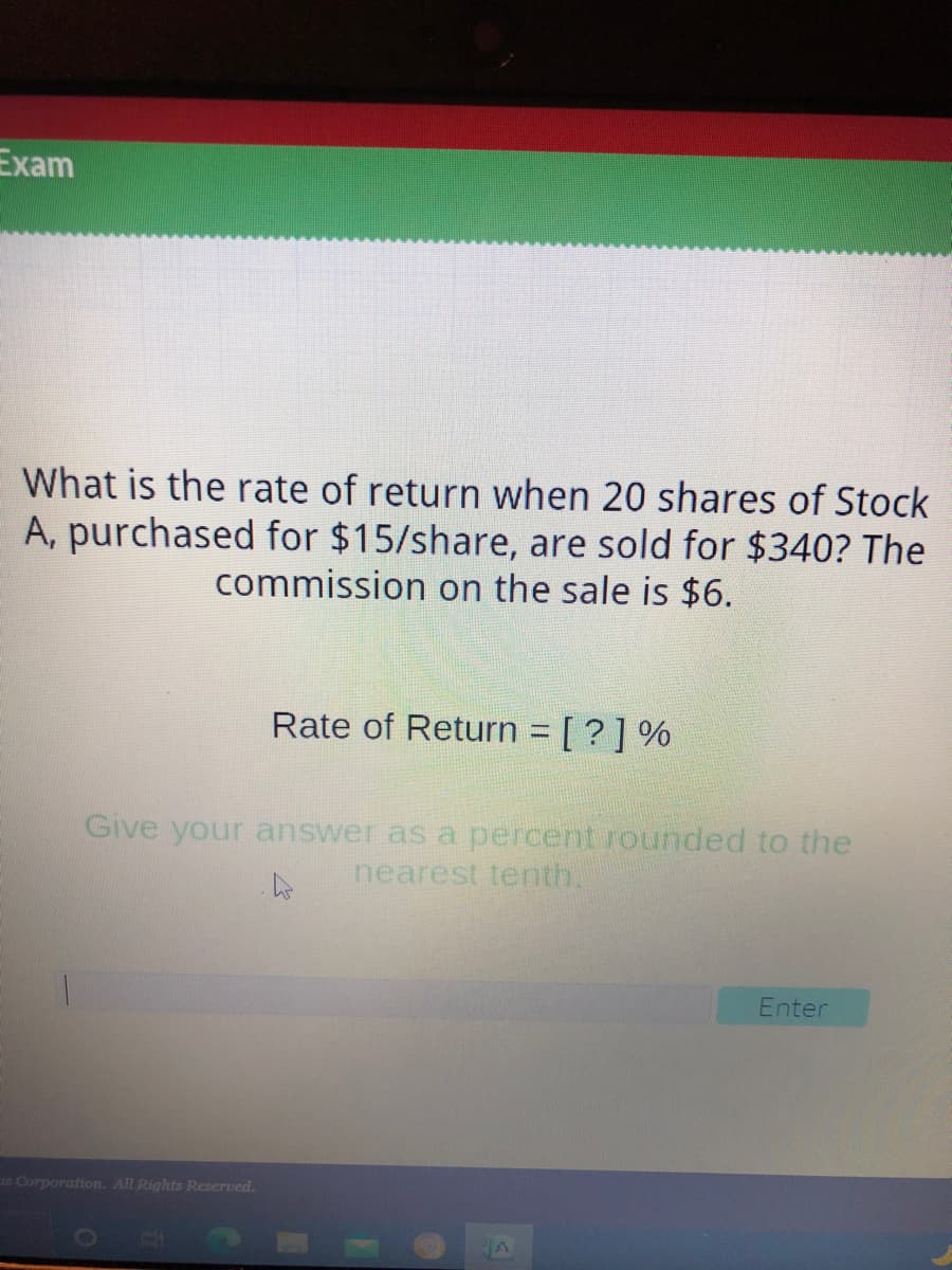 Exam
What is the rate of return when 20 shares of Stock
A, purchased for $15/share, are sold for $340? The
commission on the sale is $6.
Rate of Return [?] %
Give your answer as a percent rounded to the
nearest tenth.
Enter
s Corporation. All Rights Reserved.
