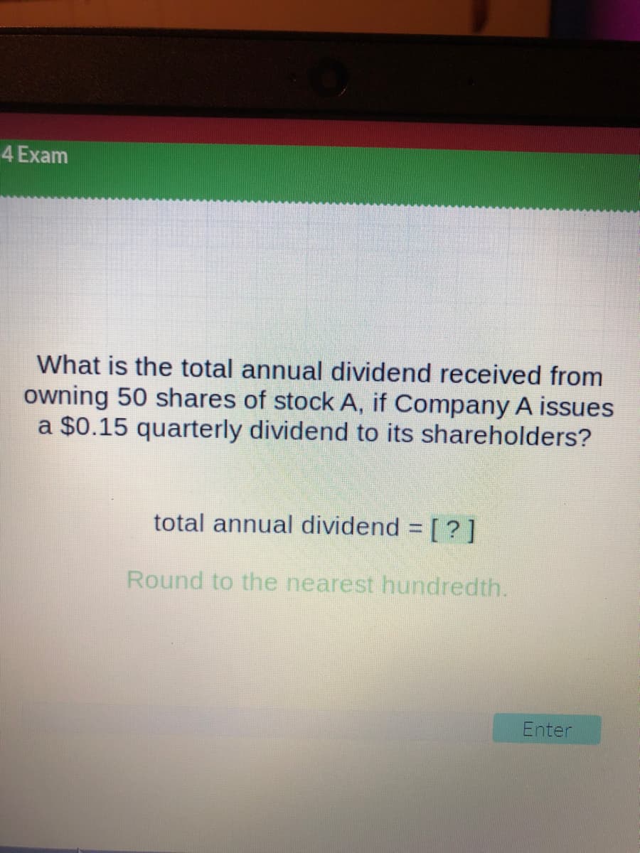 4 Exam
What is the total annual dividend received from
owning 50 shares of stock A, if Company A issues
a $0.15 quarterly dividend to its shareholders?
total annual dividend = [?]
Round to the nearest hundredth.
Enter
