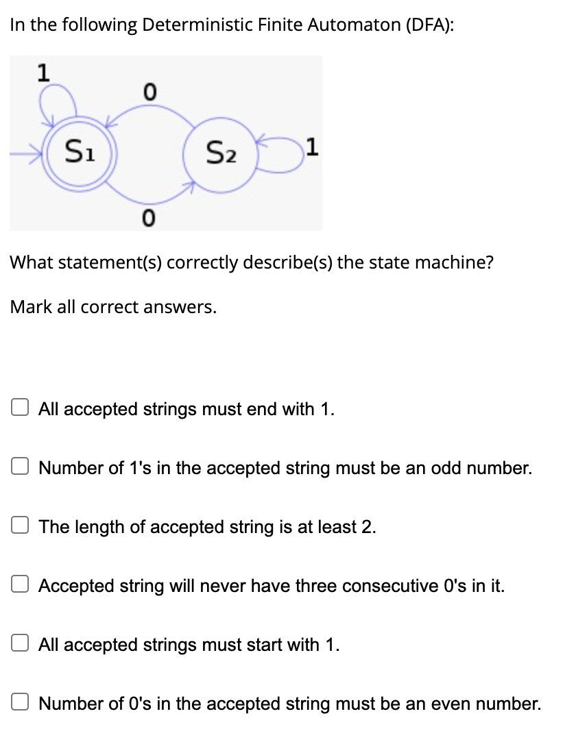 In the following Deterministic Finite Automaton (DFA):
1
S₁
0
0
S₂
What statement(s) correctly describe(s) the state machine?
Mark all correct answers.
All accepted strings must end with 1.
Number of 1's in the accepted string must be an odd number.
The length of accepted string is at least 2.
Accepted string will never have three consecutive O's in it.
All accepted strings must start with 1.
Number of O's in the accepted string must be an even number.