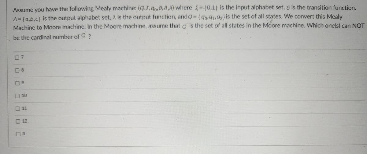 Assume you have the following Mealy machine: (Q.Σ.90.5,4,A) where ={0,1} is the input alphabet set, 6 is the transition function.
A = {a,b,c) is the output alphabet set, A is the output function, and Q = {90.91,92) is the set of all states. We convert this Mealy
Machine to Moore machine. In the Moore machine, assume that Q' is the set of all states in the Moore machine. Which one(s) can NOT
be the cardinal number of Q' ?
7
8
9
10
11
12
03