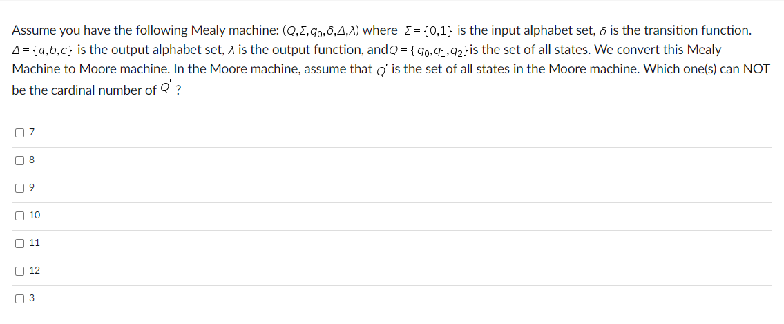 Assume you have the following Mealy machine: (Q,2,qo,6,A,λ) where = {0,1} is the input alphabet set, 6 is the transition function.
A = {a,b,c} is the output alphabet set, A is the output function, andQ= {90,91,92} is the set of all states. We convert this Mealy
Machine to Moore machine. In the Moore machine, assume that Q' is the set of all states in the Moore machine. Which one(s) can NOT
be the cardinal number of Q' ?
ים
☐ 8
☐ 9
10
11
☐ 3
12