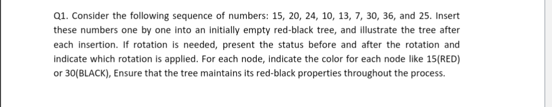 Q1. Consider the following sequence of numbers: 15, 20, 24, 10, 13, 7, 30, 36, and 25. Insert
these numbers one by one into an initially empty red-black tree, and illustrate the tree after
each insertion. If rotation is needed, present the status before and after the rotation and
indicate which rotation is applied. For each node, indicate the color for each node like 15(RED)
or 30(BLACK), Ensure that the tree maintains its red-black properties throughout the process.