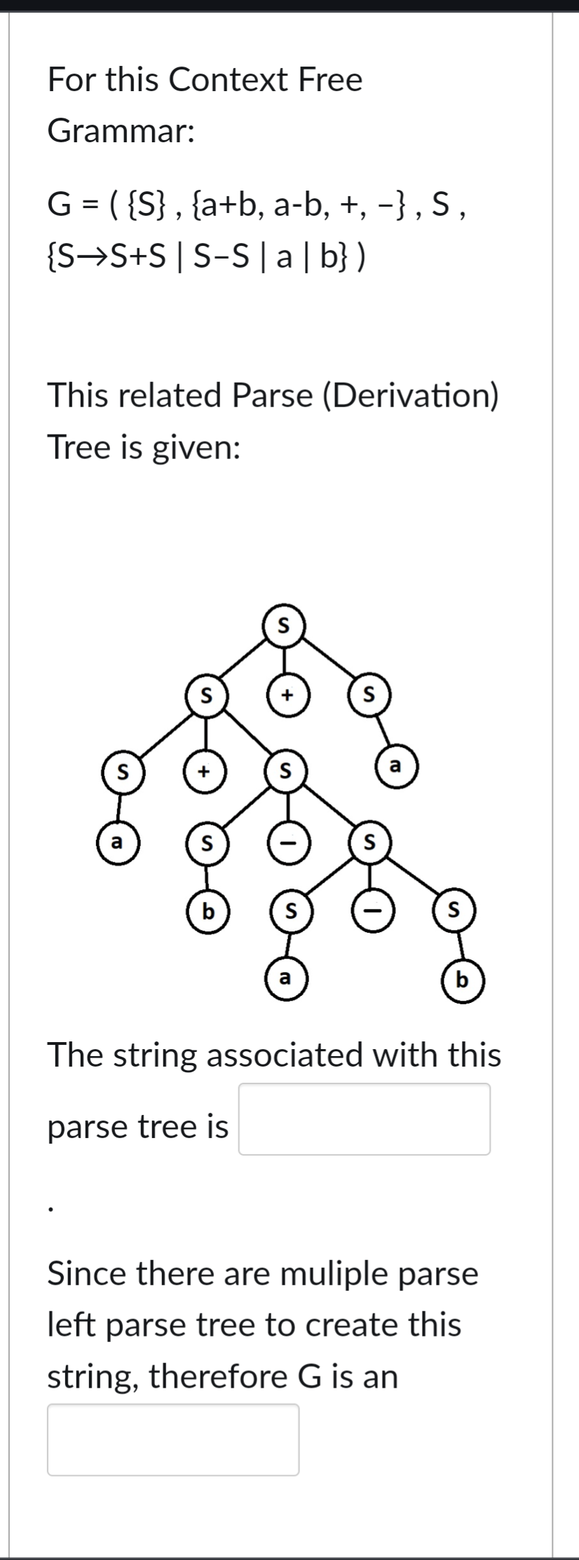 For this Context Free
Grammar:
G = ( {S}, {a+b, a-b, +, −}, S,
{S S+S | S-S|a|b})
This related Parse (Derivation)
Tree is given:
S
a
S
b
S
S
The string associated with this
parse tree is
Since there are muliple parse
left parse tree to create this
string, therefore G is an