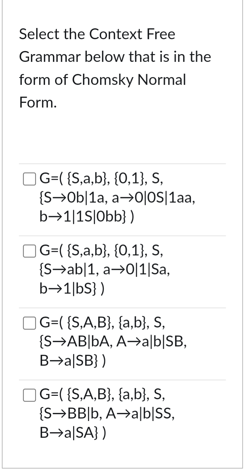 Select the Context Free
Grammar below that is in the
form of Chomsky Normal
Form.
G=( {S,a,b}, {0,1}, S,
{S0b|1a, a0|OS|1aa,
b➡1|1s|Obb})
☐ G=( {S,a,b}, {0,1}, S,
{Sab|1, a0|1|Sa,
b→1|bs})
☐ G=( {S,A,B}, {a,b}, S,
{S AB|bA, Aa|b|SB,
B→a|SB})
☐ G=( {S,A,B}, {a,b}, S,
{S-BB|b, A➡a|b|SS,
B→a|SA})