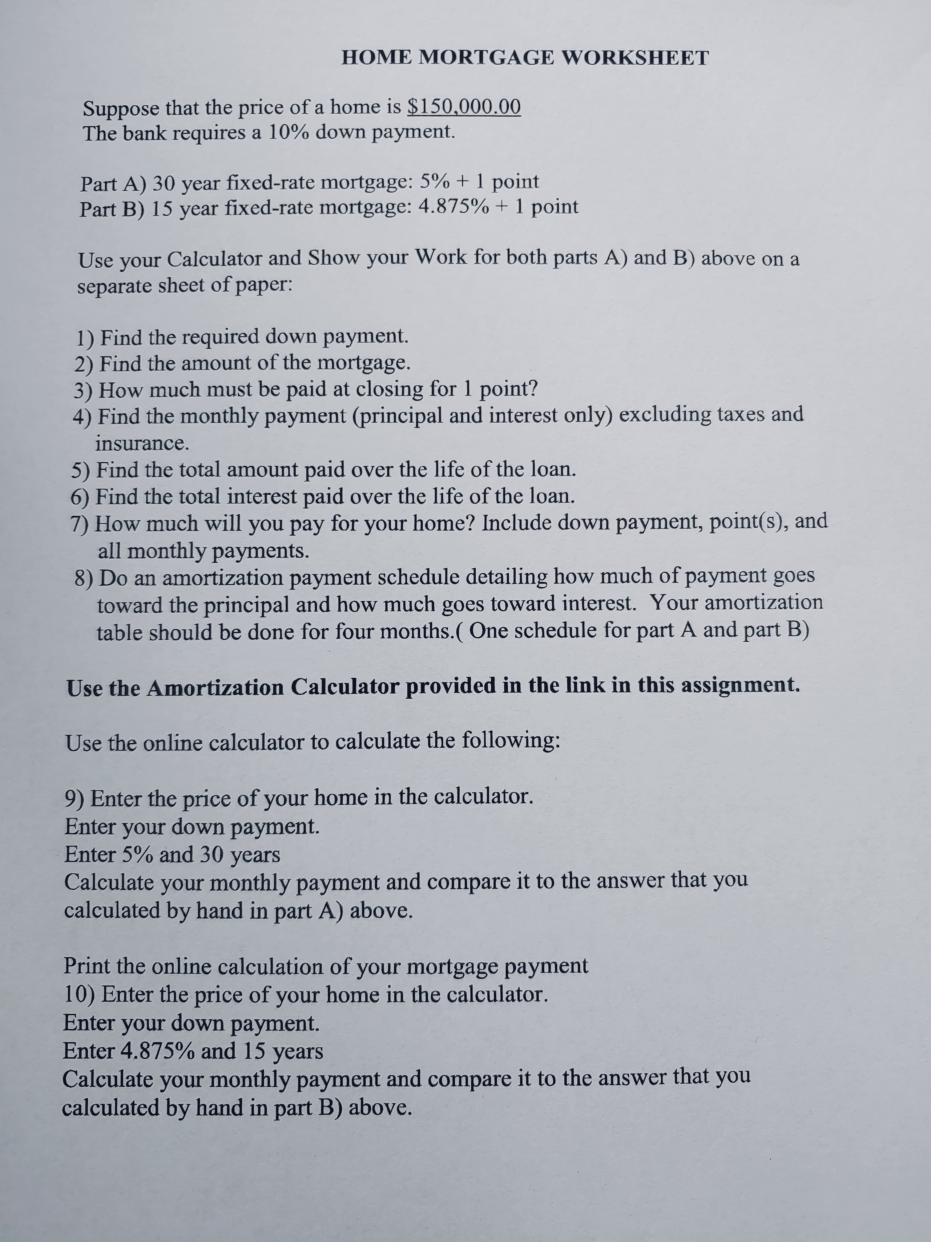 HOME MORTGAGE WORKSHEET
Suppose that the price of a home is $150,000.00
The bank requires a 10% down payment.
Part A) 30 year fixed-rate mortgage: 5% + 1 point
Part B) 15 year fixed-rate mortgage: 4.875% + 1 point
Use your Calculator and Show your Work for both parts A) and B) above on a
separate sheet of paper:
1) Find the required down payment.
2) Find the amount of the mortgage.
3) How much must be paid at closing for 1 point?
4) Find the monthly payment (principal and interest only) excluding taxes and
insurance.
5) Find the total amount paid over the life of the loan.
6) Find the total interest paid over the life of the loan.
7) How much will you pay for your home? Include down payment, point(s), and
all monthly payments.
8) Do an amortization payment schedule detailing how much of payment goes
toward the principal and how much goes toward interest. Your amortization
table should be done for four months.( One schedule for part A and part B)
Use the Amortization Calculator provided in the link in this assignment.
Use the online calculator to calculate the following:
9) Enter the price of your home in the calculator.
Enter your down payment.
Enter 5% and 30 years
Calculate your monthly payment and compare it to the answer that you
calculated by hand in part A) above.
Print the online calculation of your mortgage payment
10) Enter the price of your home in the calculator.
Enter your down payment.
Enter 4.875% and 15 years
Calculate your monthly payment and compare it to the answer that you
calculated by hand in part B) above.
