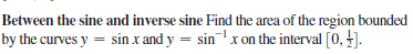 Between the sine and inverse sine Find the area of the region bounded
by the curves y = sin x and y = sinx on the interval [0, ].
