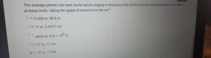 The average person can hear sound waves ranging in frequency from 20 Hz to 20 kHz. Determine the wavelengths
at these limits, taking the speed of sound to be 340 ms1
O A. 0.059 m; 58.8 m
O B. 17 m; 0.0017 cm
OC.
6800 m; 6.8 x 106 m
O D. 17 m; 17 cm
E. 17 m; 1.7cm
