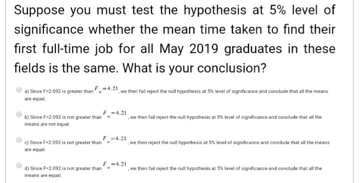 Suppose you must test the hypothesis at 5% level of
significance whether the mean time taken to find their
first full-time job for all May 2019 graduates in these
fields is the same. What is your conclusion?
a) Since F=2.092 is greater than"a
F=4.21
we then fail reject the null hypothesis at 5% level of significance and conclude that all the means
are equal.
F -4.21
b) Since F=2.092 is not greater than
we then fail reject the null hypothesis at 5% level of significance and conclude that all the
means are not equal.
F =4.21
c) Since F=2.092 is not greater than
.we then reject the null hypothesis at 5% level of significance and conclude that all the means
are equal.
F =4.21
d) Since F=2.092 is not greater thana
, we then fail reject the null hypothesis at 5% level of significance and conclude that all the
means are equal.
