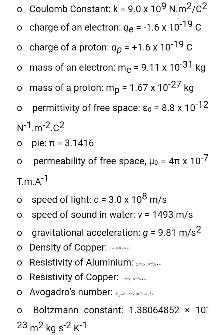 o Coulomb Constant: k = 9.0 x 10° N.m2/c2
%3D
o charge of an electron: qe = -1.6 x 1019c
o charge of a proton: qp = +1.6 x 10-19 c
mass of an electron: me = 9.11 x 1031
kg
mass of a proton: mp = 1.67 x 10 27
kg
o permittivity of free space: ɛ0 = 8.8 x 10-12
N-1.m 2.c2
o pie: n = 3.1416
permeability of free space, µo = 4t x 10"7
T.m.A-1
3.0 x 108 m/s
o s peed of light: c =
o s peed of sound in water: v = 1493 m/s
o gravitational acceleration: g = 9.81 m/s2
o Density of Copper:
o Resistivity of Aluminium:
o Resistivity of Copper:
p= 9.0 g/cm3
2.75 x 10-2. m
1.72x 10-82. m
o Avogadro's number: »,-6.022x 10mot -1)
Boltzmann constant: 1.38064852 x 10
23 m2 kg s2 K-1
S
