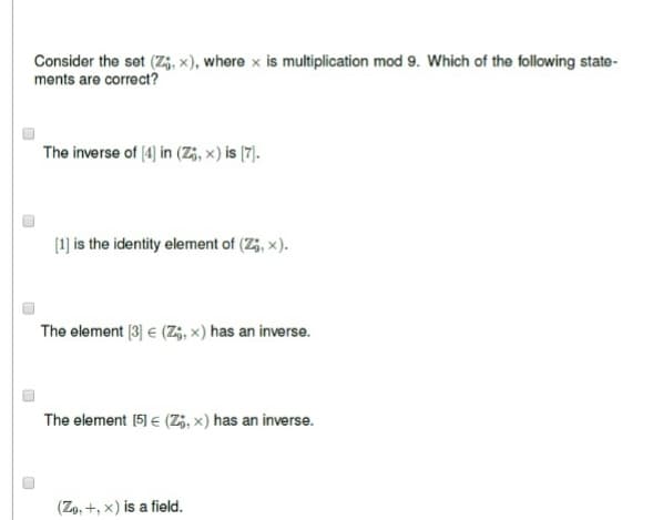 Consider the set (Z, x), where x is multiplication mod 9. Which of the following state-
ments are correct?
The inverse of [4] in (Z;, x) is [7].
[1] is the identity element of (Z;, x).
The element [3] € (Z;, x) has an inverse.
The element [5] € (Zi, x) has an inverse.
(Zo, +, x) is a field.