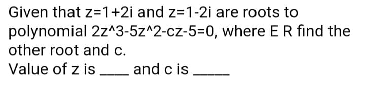 Given that z=1+2i and z=1-2i are roots to
polynomial 2z^3-5z^2-cz-5=D0, where ER find the
other root and c.
Value of z is and c is
