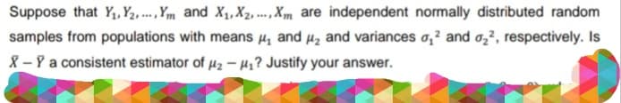 Suppose that Y₁, Y₂,..., Ym and X₁, X2,..., Xm are independent normally distributed random
samples from populations with means ₁ and ₂ and variances ₂² and ₂², respectively. Is
X - Y a consistent estimator of #2 -₁? Justify your answer.