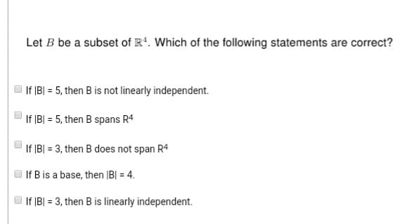 U
Let B be a subset of R4. Which of the following statements are correct?
If |B| = 5, then B is not linearly independent.
If |B| = 5, then B spans R4
If |B| = 3, then B does not span R4
If B is a base, then |B| = 4.
If |B| = 3, then B is linearly independent.