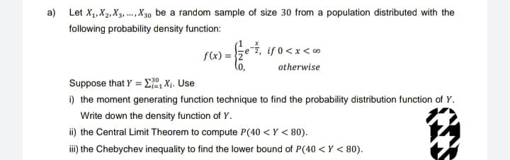 a) Let X₁, X₂, X3,..., X30 be a random sample of size 30 from a population distributed with the
following probability density function:
f(x)
-**
if 0 < x <∞
otherwise
Suppose that Y = Σ₁X₁. Use
i) the moment generating function technique to find the probability distribution function of Y.
Write down the density function of Y.
ii) the Central Limit Theorem to compute P(40 <Y < 80).
iii) the Chebychev inequality to find the lower bound of P(40 <Y < 80).